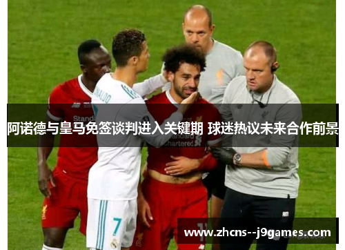 阿诺德与皇马免签谈判进入关键期 球迷热议未来合作前景