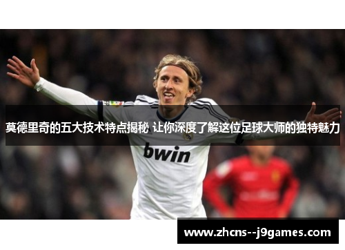 莫德里奇的五大技术特点揭秘 让你深度了解这位足球大师的独特魅力