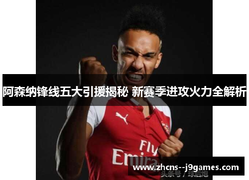 阿森纳锋线五大引援揭秘 新赛季进攻火力全解析 阿森纳锋线五大引援揭秘 新赛季进攻火力全解析