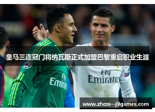 皇马三连冠门将纳瓦斯正式加盟巴黎重启职业生涯