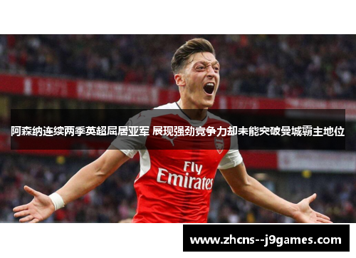 阿森纳连续两季英超屈居亚军 展现强劲竞争力却未能突破曼城霸主地位
