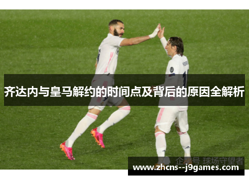 齐达内与皇马解约的时间点及背后的原因全解析